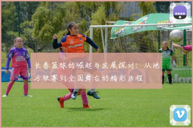 长春篮球的崛起与发展探讨：从地方联赛到全国舞台的精彩历程